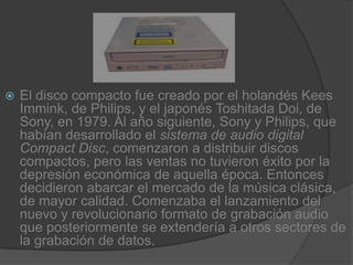 El disco compacto fue creado por el holandés Kees Immink, de Philips, y el japonés Toshitada Doi, de Sony, en 1979. Al año siguiente, Sony y Philips, que habían desarrollado el sistema de audio digital Compact Disc, comenzaron a distribuir discos compactos, pero las ventas no tuvieron éxito por la depresión económica de aquella época. Entonces decidieron abarcar el mercado de la música clásica, de mayor calidad. Comenzaba el lanzamiento del nuevo y revolucionario formato de grabación audio que posteriormente se extendería a otros sectores de la grabación de datos.