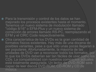 Para la transmisión y control de los datos se han mejorado los procesos existentes hasta el momento. Tenemos un nuevo sistema de modulación llamado "código 8/16" o EFM-Plus y un nuevo sistema de corrección de errores llamado RS-PC, reemplazando el EFM y el CIRC Code respectivamente.Otra característica de los DVDs es la gran cantidad de formatos físicos existentes. Hay más de una docena de posibles variantes, pese a que sólo unas pocas llegarán a ser populares. Afortunadamente, la mayoría de las unidades de DVD van a reconocer todos los formatos, por lo que los DVDs deberían ser tan fáciles de usar como los CDs. La compatibilidad con nuestros compactos actuales está totalmente asegurada. Un lector de DVD-ROM será capaz de leer discos DVD-ROM, CD-ROM y CD de música.