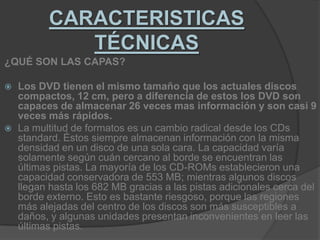 CARACTERISTICAS TÉCNICAS¿QUÉ SON LAS CAPAS?Los DVD tienen el mismo tamaño que los actuales discos compactos, 12 cm, pero a diferencia de estos los DVD son capaces de almacenar 26 veces mas información y son casi 9 veces más rápidos.La multitud de formatos es un cambio radical desde los CDs standard. Éstos siempre almacenan información con la misma densidad en un disco de una sola cara. La capacidad varía solamente según cuán cercano al borde se encuentran las últimas pistas. La mayoría de los CD-ROMs establecieron una capacidad conservadora de 553 MB; mientras algunos discos llegan hasta los 682 MB gracias a las pistas adicionales cerca del borde externo. Esto es bastante riesgoso, porque las regiones más alejadas del centro de los discos son más susceptibles a daños, y algunas unidades presentan inconvenientes en leer las últimas pistas.