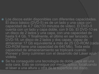 Los discos están disponibles con diferentes capacidades. El disco básico (DVD-5) es de un lado y una capa con capacidad de 4.7 Gb(133 minutos de video). El DVD-9 cuenta con un lado y capa doble, con 9 Gb. El DVD-10 es un disco de 2 lados y una capa, con una capacidad de hasta 9.4 Gb. Y finalmente, el último en ser lanzado, el DVD-18, un disco de 2 lados y dos capas, capaz de almacenar 17 Gb equivalente a más de 25 CD-ROM (cada CD-ROM tiene una capacidad de 640 Mb). Toda esta capacidad de almacenamiento se triplicará cuando Pioneer y Sony culminen con el desarrollo del Láser azul-violeta.Se ha conseguido una tecnología de doble capa en una sola cara. Esto se consigue por medio óptico, focalizando el láser a una altura u otra de la superficie del disco.