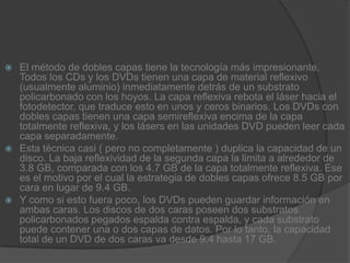 El método de dobles capas tiene la tecnología más impresionante. Todos los CDs y los DVDs tienen una capa de material reflexivo (usualmente aluminio) inmediatamente detrás de un substrato policarbonado con los hoyos. La capa reflexiva rebota el láser hacia el fotodetector, que traduce esto en unos y ceros binarios. Los DVDs con dobles capas tienen una capa semireflexiva encima de la capa totalmente reflexiva, y los lásers en las unidades DVD pueden leer cada capa separadamente.Esta técnica casi ( pero no completamente ) duplica la capacidad de un disco. La baja reflexividad de la segunda capa la limita a alrededor de 3.8 GB, comparada con los 4.7 GB de la capa totalmente reflexiva. Ese es el motivo por el cual la estrategia de dobles capas ofrece 8.5 GB por cara en lugar de 9.4 GB.Y como si esto fuera poco, los DVDs pueden guardar información en ambas caras. Los discos de dos caras poseen dos substratos policarbonados pegados espalda contra espalda, y cada substrato puede contener una o dos capas de datos. Por lo tanto, la capacidad total de un DVD de dos caras va desde 9.4 hasta 17 GB.
