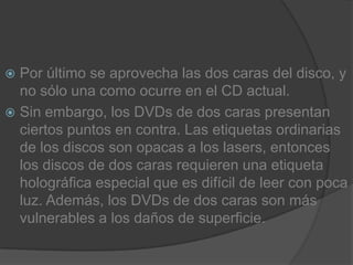 Por último se aprovecha las dos caras del disco, y no sólo una como ocurre en el CD actual.Sin embargo, los DVDs de dos caras presentan ciertos puntos en contra. Las etiquetas ordinarias de los discos son opacas a los lasers, entonces los discos de dos caras requieren una etiqueta holográfica especial que es difícil de leer con poca luz. Además, los DVDs de dos caras son más vulnerables a los daños de superficie.