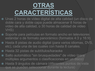OTRAS CARACTERÍSTICAS Unas 2 horas de vídeo digital de alta calidad (un disco de doble cara y doble capa puede almacenar 8 horas de video de alta calidad, o 30 horas de calidad de video VHS)Soporte para películas en formato ancho en televisores estándar o de formato panorámico (formatos 4:3 y 16:9)Hasta 8 pistas de audio digital (para varios idiomas, DVS, etc), cada una de las cuales con hasta 8 canales.Hasta 32 pistas de subtítulos/karaokeSalto automático "sin brusquedades" de vídeo (para múltiples argumentos o clasificaciones en un disco)Hasta 9 ángulos de cámara (diferentes puntos de vista que se pueden seleccionar durante la lectura)