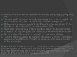 Menús y características interactivas sencillas (para juegos, preguntas, etc.Textos identificativos en varios lenguajes para nombre de la película, nombre del álbum, titulo de la canción, actores, equipo, etc.Rebobinado y avance rápido "instantáneo" (no hay pegatinas de "se bueno, rebobina la cinta" en los discos de alquiler).Búsqueda instantánea por titulo, capitulo, pista y código de tiempo.Duración (no hay desgaste con la lectura, únicamente daños físicos)No es susceptible a campos magnéticos, resistente al calor.Tamaño compacto (fácil de manejar, almacenar y enviar, los lectores pueden ser portátiles, la creación de copias es más barato que las cintas y laserdisc)Nota: La mayoría de los discos no contienen todas estas características (múltiples pistas de audio, salto sin costuras, control paterno, etc) puesto que cada característica debe ser compuesta especialmente. Algunos discos podrían no permitir la búsqueda o el salto.