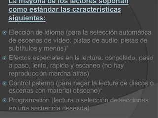 La mayoría de los lectores soportan como estándar las características siguientes:Elección de idioma (para la selección automática de escenas de vídeo, pistas de audio, pistas de subtítulos y menús)*Efectos especiales en la lectura. congelado, paso a paso, lento, rápido y escaneo (no hay reproducción marcha atrás)Control paterno (para negar la lectura de discos o escenas con material obsceno)*Programación (lectura o selección de secciones en una secuencia deseada)