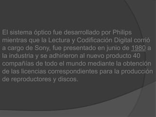 El sistema óptico fue desarrollado por Philips mientras que la Lectura y Codificación Digital corrió a cargo de Sony, fue presentado en junio de 1980 a la industria y se adhirieron al nuevo producto 40 compañías de todo el mundo mediante la obtención de las licencias correspondientes para la producción de reproductores y discos.