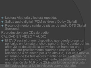 Lectura Aleatoria y lectura repetida.Salida audio digital (PCM estéreo y Dolby Digital)Reconocimiento y salida de pistas de audio DTS Digital Surround.Reproducción con CDs de audioCALIDAD EN VÍDEO Y AUDIOEl DVD será el primer dispositivo que puede presentar películas en formato ancho o panorámico. Cuando por los años 30 se desarrolló la televisión, un frame de una película era prácticamente cuadrado (estaba en una relación de 4 de ancho por 3 de alto 4:3). Por este motivo, el tamaño de los televisores mantienen esta relación de aspecto. Sin embargo, actualmente las películas tienen una relación de 16:9 o de 20:9, por lo que no se ajustan demasiado bien a los televisores convencionales.