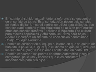 En cuanto al sonido, actualmente la referencia se encuentra en el sonido de teatro. Esta sonorización posee seis canales de sonido digital. Un canal central se utiliza para diálogos, dos canales (uno derecho y otro izquierdo) se utilizan para música, otros dos canales traseros ( derecho e izquierdo ) se utilizan para efectos especiales y otro canal se utiliza para bajos. Además incorpora un sistema de codificación denominado Dolby ProLogic Surround.Permite seleccionar en el equipo el idioma en que se quiere oír hablada la película, al igual que el idioma en que se quiere leer los subtítulos. (Según los idiomas contenidos en cada DVD).Permite censurar a los padres en forma automática y según categorías, películas y escenas que ellos consideran impertinentes para sus hijos.
