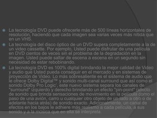 La tecnología DVD puede ofrecerle más de 500 líneas horizontales de resolución, haciendo que cada imagen sea varias veces más nítida que en un VHS.La tecnología del disco óptico de un DVD supera completamente a la de un video cassette. Por ejemplo, Usted puede disfrutar de una película en DVD cientos de veces sin el problema de la degradación en la imagen. Usted puede saltar de escena a escena en un segundo sin necesidad de estar rebobinando.La tecnología DVD es 100% digital brindando la mejor calidad de Video y audio que Usted pueda conseguir en el mercado y en sistemas de proyección de Video. Lo más sobresaliente es el sistema de audio que le ofrece Dolby Digital™ y sonido multi-canal surround que así como el sonido Dolby Pro Logic’, este nuevo sistema separa los canales de "surround" izquierdo y derecho brindando un efecto "pin-point" (efecto de sonido que brinda sensaciones de movimiento en la película como el paso de una avión, carro u cualquier otro objeto de un lado a otro o de adelante hacia atrás) de sonido exacto. Adicionalmente, un canal de efectos en los bajos le adhiere más realismo a cada película, a sus sonido y a la música que en ella se interpreta.
