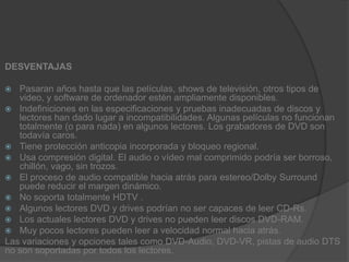 DESVENTAJASPasaran años hasta que las películas, shows de televisión, otros tipos de video, y software de ordenador estén ampliamente disponibles.Indefiniciones en las especificaciones y pruebas inadecuadas de discos y lectores han dado lugar a incompatibilidades. Algunas películas no funcionan totalmente (o para nada) en algunos lectores. Los grabadores de DVD son todavía caros.Tiene protección anticopia incorporada y bloqueo regional.Usa compresión digital. El audio o vídeo mal comprimido podría ser borroso, chillón, vago, sin trozos.El proceso de audio compatible hacia atrás para estereo/Dolby Surround puede reducir el margen dinámico.No soporta totalmente HDTV .Algunos lectores DVD y drives podrían no ser capaces de leer CD-Rs.Los actuales lectores DVD y drives no pueden leer discos DVD-RAM.Muy pocos lectores pueden leer a velocidad normal hacia atrás.Las variaciones y opciones tales como DVD-Audio, DVD-VR, pistas de audio DTS no son soportadas por todos los lectores.