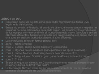 ZONA 4 EN DVD(Su equipo debe ser de esta zona para poder reproducir los discos DVD legalmente distribuidos)Buscando evadir la Piratería, el lavado de dinero, el contrabando y respetar las ventanas del cine estipuladas para cada región, los estudios y los productores de los equipos convinieron dividir el mundo para esta nueva tecnología en seis (6) zonas diferentes, haciendo imposible por programación leer discos DVD de una zona en equipos fabricados para otra zona diferente.Las principales zonas en forma general son:Zona 1: Norte Américazona 2: Europa, Japón, Medio Oriente y Groenlandia,zona 3: algunos países asiáticos (principalmente los tigres asiáticos),zona 4: Latino América, Australia y Nueva Zelanda entre otros.zona 5: Antigua Unión Soviética, gran parte de África e India entre otros.zona 6: China.Es por esto que por ejemplo en Colombia legalmente solo se pueden ofrecer equipos y discos de DVD zona cuatro.La tecnología DVD en todas las zonas es exactamente la misma, sólo los permisos de lectura de los DVDs son diferentes.