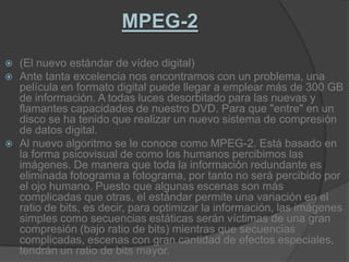 MPEG-2(El nuevo estándar de vídeo digital)Ante tanta excelencia nos encontramos con un problema, una película en formato digital puede llegar a emplear más de 300 GB de información. A todas luces desorbitado para las nuevas y flamantes capacidades de nuestro DVD. Para que "entre" en un disco se ha tenido que realizar un nuevo sistema de compresión de datos digital.Al nuevo algoritmo se le conoce como MPEG-2. Está basado en la forma psicovisual de como los humanos percibimos las imágenes. De manera que toda la información redundante es eliminada fotograma a fotograma, por tanto no será percibido por el ojo humano. Puesto que algunas escenas son más complicadas que otras, el estándar permite una variación en el ratio de bits, es decir, para optimizar la información, las imágenes simples como secuencias estáticas serán víctimas de una gran compresión (bajo ratio de bits) mientras que secuencias complicadas, escenas con gran cantidad de efectos especiales, tendrán un ratio de bits mayor.