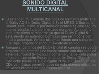 SONIDO DIGITAL MULTICANALEl estándar DVD admite dos tipos de formatos multicanal el Dolby AC-3 o Dolby Digital 5.1y el MPEG-2 Surround Sound, este último, y por decisión política es casi seguro que se adoptará para el mercado europeo. Aunque no todo esta dicho al respecto ya que el Dolby Digital 5.1 está siendo un auténtico bombazo que se impone con mucha autoridad. Ambos sistemas tienen una salida de 384Kbps, proporcionando un excelente sonido.Aunque si partimos del Dolby Digital (6 canales) se podrá proporcionar además una banda sonora con dos canales estero-surround (Pro-Logic), por tanto una película podrá ofrecerse con ocho líneas de datos de Dolby Digital o bien ocho líneas de audio digital PCM, el utilizado en los CDs de música, permitiéndose de esta manera ediciones en varios idiomas de una misma película.