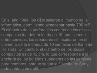 En el año 1984, los CDs salieron al mundo de la informática, permitiendo almacenar hasta 700 MB. El diámetro de la perforación central de los discos compactos fue determinado en 15 mm, cuando entre comidas, los creadores se inspiraron en el diámetro de la moneda de 10 centavos de florín de Holanda. En cambio, el diámetro de los discos compactos es de 12 cm, lo que corresponde a la anchura de los bolsillos superiores de las camisas para hombres, porque según la filosofía de Sony, todo debía caber allí.