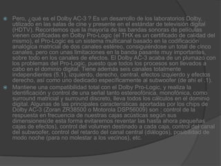 Pero, ¿qué es el Dolby AC-3 ? Es un desarrollo de los laboratorios Dolby, utilizado en las salas de cine y presente en el estándar de televisión digital (HDTV). Recordemos que la mayoría de las bandas sonoras de películas vienen codificadas en Dolby Pro-Logic (el THX es un certificado de calidad del mismo), el Pro-Logic es un sistema multicanal basado en la codificación analógica matricial de dos canales estéreo, consiguiéndose un total de cinco canales, pero con unas limitaciones en la banda pasante muy importantes, sobre todo en los canales de efectos. El Dolby AC-3 acaba de un plumazo con los problemas del Pro-Logic, puesto que todos los procesos son llevados a cabo en el dominio digital. Tiene además seis canales totalmente independientes (5.1), izquierdo, derecho, central, efectos izquierdo y efectos derecho, así como uno dedicado específicamente al subwoofer (de ahí el .1).Mantiene una compatibilidad total con el Dolby Pro-Logic, y realiza la identificación y control de una señal tanto estereofónica, monofónica, como surround matricial y surround discreto, lleva todos los cálculos en el dominio digital. Algunas de las principales características aportadas por los chips de Dolby AC-3 (Zoran ZR38500 o Motorola DSP56009) son : control de la respuesta en frecuencia de nuestras cajas acústicas según sus dimensiones(de esta forma evitaremos reventar las hasta ahora pequeñas cajas de efectos), control del volumen destinado a cada caja, control del canal del subwoofer, control del retardo del canal central (diálogos), posibilidad de modo noche (para no molestar a los vecinos), etc.