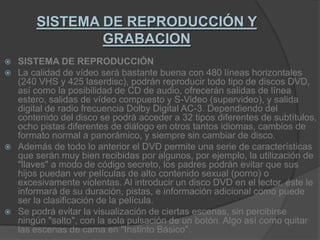 SISTEMA DE REPRODUCCIÓN Y GRABACIONSISTEMA DE REPRODUCCIÓNLa calidad de vídeo será bastante buena con 480 líneas horizontales (240 VHS y 425 laserdisc), podrán reproducir todo tipo de discos DVD, así como la posibilidad de CD de audio, ofrecerán salidas de línea estero, salidas de vídeo compuesto y S-Video (supervideo), y salida digital de radio frecuencia Dolby Digital AC-3. Dependiendo del contenido del disco se podrá acceder a 32 tipos diferentes de subtítulos, ocho pistas diferentes de diálogo en otros tantos idiomas, cambios de formato normal a panorámico, y siempre sin cambiar de disco.Además de todo lo anterior el DVD permite una serie de características que serán muy bien recibidas por algunos, por ejemplo, la utilización de "llaves" a modo de código secreto, los padres podrán evitar que sus hijos puedan ver películas de alto contenido sexual (porno) o excesivamente violentas. Al introducir un disco DVD en el lector, éste le informará de su duración, pistas, e información adicional como puede ser la clasificación de la película.Se podrá evitar la visualización de ciertas escenas, sin percibirse ningún "salto", con la sola pulsación de un botón. Algo así como quitar las escenas de cama en "Instinto Básico".