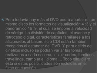 Pero todavía hay más el DVD podrá aportar en un mismo disco los formatos de visualización 4 :3 y el panorámico 16 :9, el cual se impone a velocidad de vértigo. La división de capítulos, el avance y retroceso digital, características familiares a los aficionados al Laserdisc o CDI están también recogidos el estandar del DVD. Y para delirio de cinéfilos incluso se podrán variar las tomas realizadas a cada escena, incluir cortes, fundidos, travellings, cambiar el idioma,... Todo ello, claro está si estas posibilidades son incluidas en el filme en cuestión.