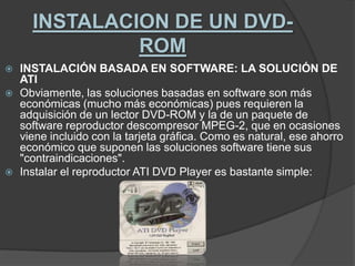 INSTALACION DE UN DVD-ROMINSTALACIÓN BASADA EN SOFTWARE: LA SOLUCIÓN DE ATIObviamente, las soluciones basadas en software son más económicas (mucho más económicas) pues requieren la adquisición de un lector DVD-ROM y la de un paquete de software reproductor descompresor MPEG-2, que en ocasiones viene incluido con la tarjeta gráfica. Como es natural, ese ahorro económico que suponen las soluciones software tiene sus "contraindicaciones".Instalar el reproductor ATI DVD Player es bastante simple: