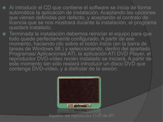 Al introducir el CD que contiene el software se inicia de forma automática la aplicación de instalación. Aceptando las opciones que vienen definidas por defecto, y aceptando el contrato de licencia que se nos mostrará durante la instalación, el programa quedará instalado.Terminada la instalación debemos reiniciar el equipo para que todo quede perfectamente configurado. A partir de ese momento, haciendo clic sobre el botón Inicio (en la barra de tareas de Windows 98 ) y seleccionando, dentro del apartado Programas/ Aplicaciones ATI, la aplicación ATI DVD Player, el reproductor DVD-vídeo recién instalado se iniciará. A partir de este momento tan sólo restará introducir un disco DVD que contenga DVD-vídeo, y a disfrutar de la sesión.Aspecto del reproductor DVD de ATI