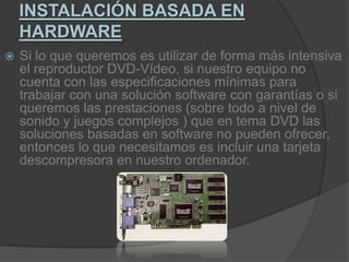 INSTALACIÓN BASADA EN HARDWARESi lo que queremos es utilizar de forma más intensiva el reproductor DVD-Vídeo, si nuestro equipo no cuenta con las especificaciones mínimas para trabajar con una solución software con garantías o si queremos las prestaciones (sobre todo a nivel de sonido y juegos complejos ) que en tema DVD las soluciones basadas en software no pueden ofrecer, entonces lo que necesitamos es incluir una tarjeta descompresora en nuestro ordenador.