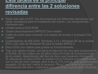 Esta tarjeta es la principal difirencia entre las 2 soluciones revisadasNada más abrir el KIT, nos encontramos los diferentes elementos que serán necesarios para la instalación del mismo. Los componentes Hardware son:Unidad lectora DVD-ROMTarjeta descompresora MPEG2 Cine masterCable de audio para conexión a la tarjeta de sonido o la propia Cine masterControladores de MS-DOS, Windows 3.1x y Windows 95 de la unidad DVD y tan sólo de Windows 95 para la tarjeta MPEG-2Disco DVD con vídeos para probar su funcionamientoTras una rápida mirada, nos llama la atención los dos leds existentes en el frontal, de los cuales uno de ellos indica el modo de funcionamiento de la unidad, dependiendo del tipo de disco que hayamos introducido. Si colocamos un disco DVD, la unidad nos lo indicará automáticamente con un led de color naranja, pero si es un CD normal, éste permanecerá apagado. El otro led, indica la situación "Busy"; led verde si la unidad está leyendo del disco, cualquiera que sea el tipo que se esté utilizando.