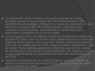La instalación de la unidad en el equipo resulta de lo más sencilla, gracias a que dispone de una salida de tipo E-IDE, permitiéndonos también configurar su modo de operación en uno de los dos canales IDE de nuestro equipo, bien sea como maestro o como esclavo, dependiendo si ya tenemos otro dispositivo conectado en el mismo cable.A continuación sólo nos faltaría instalar la tarjeta Cine master en un slot PCI libre. Una vez hecho esto, observamos los conectores traseros de la misma, con lo que nos damos cuenta que dispone tanto de una salida para S-VHS, como de vídeo compuesto y otra de audio. Estas salidas podremos utilizarlas para ver los vídeos en un televisor y escuchar el audio mediante una cadena musical, lo que seguramente nos permitirá disfrutar más de las películas en DVD.También se dispone de un conector interno para la entrada de audio proveniente del reproductor DVD, así como otro de salida para la tarjeta de sonido.