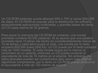 Un CD-ROM estándar puede albergar 650 o 700 (a veces 800) MB de datos. El CD-ROM es popular para la distribución de software, especialmente aplicaciones multimedia, y grandes bases de datos. Un CD pesa menos de 30 gramos.Para poner la memoria del CD-ROM en contexto, una novela promedio contiene 60,000 palabras. Si se asume que una palabra promedio tiene 10 letras (de hecho es considerablemente menos de 10 de letras) y cada letra ocupa un byte, una novela por lo tanto ocuparía 600,000 bytes (600 kb). Un CD puede por lo tanto contener más de 1000 novelas. Si cada novela ocupa por lo menos un centímetro en un estante, entonces un CD puede contener el equivalente de más de 10 metros en el estante. Sin embargo, los datos textuales pueden ser comprimidos diez veces más, usando algoritmos compresores, por lo tanto un CD-ROM puede almacenar el equivalente a más de 100 metros de estante