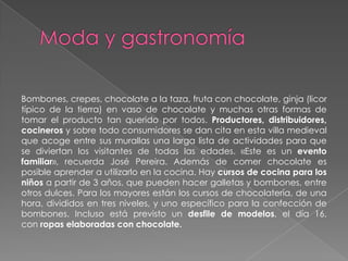 Bombones, crepes, chocolate a la taza, fruta con chocolate, ginja (licor
típico de la tierra) en vaso de chocolate y muchas otras formas de
tomar el producto tan querido por todos. Productores, distribuidores,
cocineros y sobre todo consumidores se dan cita en esta villa medieval
que acoge entre sus murallas una larga lista de actividades para que
se diviertan los visitantes de todas las edades. «Este es un evento
familiar», recuerda José Pereira. Además de comer chocolate es
posible aprender a utilizarlo en la cocina. Hay cursos de cocina para los
niños a partir de 3 años, que pueden hacer galletas y bombones, entre
otros dulces. Para los mayores están los cursos de chocolatería, de una
hora, divididos en tres niveles, y uno específico para la confección de
bombones. Incluso está previsto un desfile de modelos, el día 16,
con ropas elaboradas con chocolate.
 