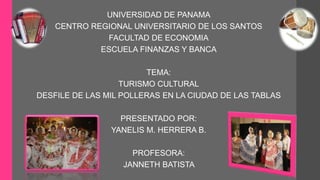 UNIVERSIDAD DE PANAMA 
CENTRO REGIONAL UNIVERSITARIO DE LOS SANTOS 
FACULTAD DE ECONOMIA 
ESCUELA FINANZAS Y BANCA 
TEMA: 
TURISMO CULTURAL 
DESFILE DE LAS MIL POLLERAS EN LA CIUDAD DE LAS TABLAS 
PRESENTADO POR: 
YANELIS M. HERRERA B. 
PROFESORA: 
JANNETH BATISTA 
 