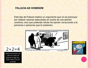 FALACIA AD HOMINEMEste tipo de Falacia implica un argumento que no se preocupa por realizar razones adecuadas en contra de una opinión contraria, sino que pretende refutar tal opinión censurando a la personas o personas que la sostienen.