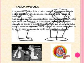 FALACIA TU QUOQUELiteralmente significa Falacia del tu también. Este tipo de Falacia puede considerarse como una caso particular de la Falacia ad hominem.La Falacia tu quoque se aplica a todos aquellos "argumentos" en los que, en vez de replicar a un contrincante dialéctico exponiendo razones, se desvía la cuestión recordando lo que tal contricante ha dicho o hecho en el pasado con el objetivo de señalar la falsedad de lo que en esos momentos tal contrincante está defendiendo.