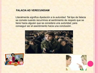 FALACIA AD VERECUNDIAMLiteralmente significa Apelación a la autoridad. Tal tipo de falacia se comete cuando recurrimos al sentimiento de respeto que se tiene hacia alguien que se considera una autoridad, para conseguir así el asentimiento hacia una conclusión.