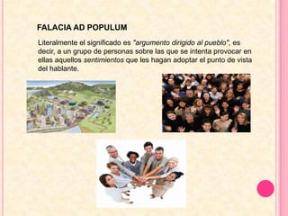 FALACIA AD POPULUMLiteralmente el significado es "argumento dirigido al pueblo", es decir, a un grupo de personas sobre las que se intenta provocar en ellas aquellos sentimientos que les hagan adoptar el punto de vista del hablante.