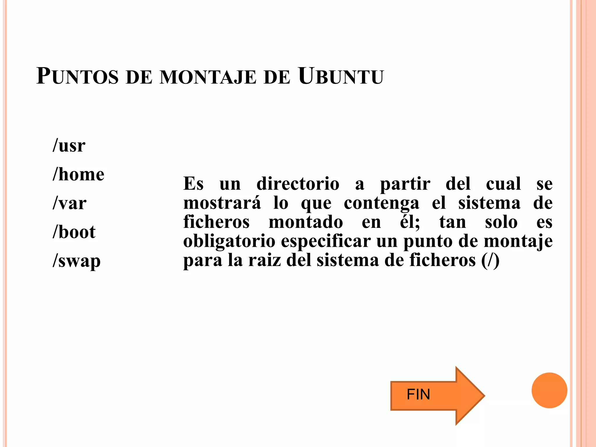 PUNTOS DE MONTAJE DE UBUNTU
/usr
/home
/var
/boot
/swap
Es un directorio a partir del cual se
mostrará lo que contenga el sistema de
ficheros montado en él; tan solo es
obligatorio especificar un punto de montaje
para la raiz del sistema de ficheros (/)
FIN
 