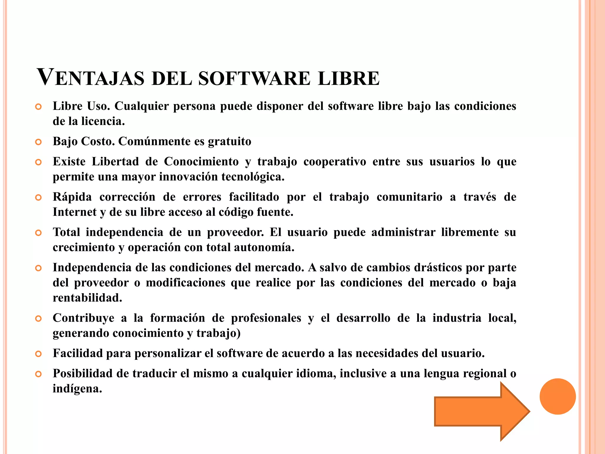 VENTAJAS DEL SOFTWARE LIBRE
 Libre Uso. Cualquier persona puede disponer del software libre bajo las condiciones
de la licencia.
 Bajo Costo. Comúnmente es gratuito
 Existe Libertad de Conocimiento y trabajo cooperativo entre sus usuarios lo que
permite una mayor innovación tecnológica.
 Rápida corrección de errores facilitado por el trabajo comunitario a través de
Internet y de su libre acceso al código fuente.
 Total independencia de un proveedor. El usuario puede administrar libremente su
crecimiento y operación con total autonomía.
 Independencia de las condiciones del mercado. A salvo de cambios drásticos por parte
del proveedor o modificaciones que realice por las condiciones del mercado o baja
rentabilidad.
 Contribuye a la formación de profesionales y el desarrollo de la industria local,
generando conocimiento y trabajo)
 Facilidad para personalizar el software de acuerdo a las necesidades del usuario.
 Posibilidad de traducir el mismo a cualquier idioma, inclusive a una lengua regional o
indígena.
 