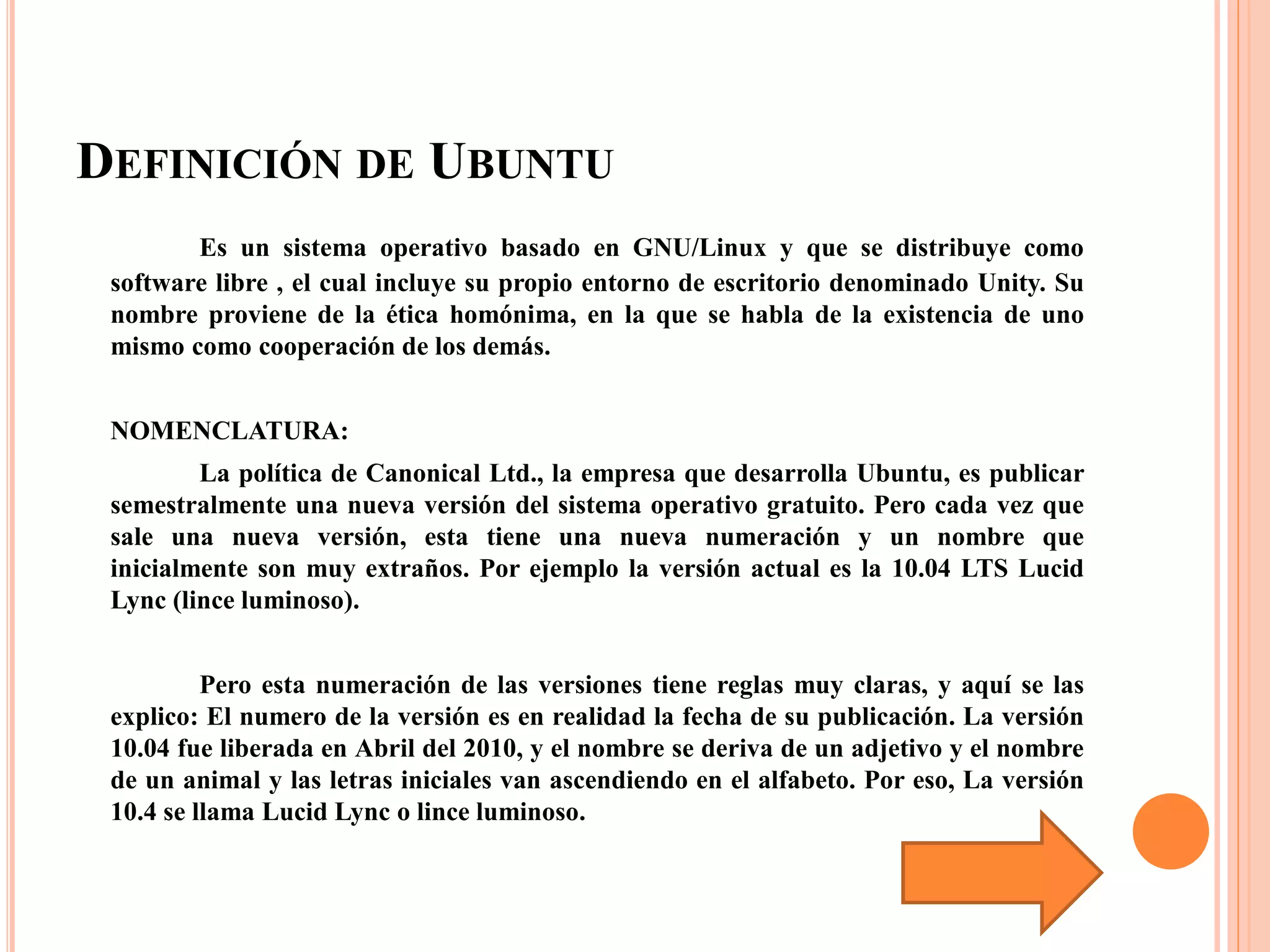 DEFINICIÓN DE UBUNTU
Es un sistema operativo basado en GNU/Linux y que se distribuye como
software libre , el cual incluye su propio entorno de escritorio denominado Unity. Su
nombre proviene de la ética homónima, en la que se habla de la existencia de uno
mismo como cooperación de los demás.
NOMENCLATURA:
La política de Canonical Ltd., la empresa que desarrolla Ubuntu, es publicar
semestralmente una nueva versión del sistema operativo gratuito. Pero cada vez que
sale una nueva versión, esta tiene una nueva numeración y un nombre que
inicialmente son muy extraños. Por ejemplo la versión actual es la 10.04 LTS Lucid
Lync (lince luminoso).
Pero esta numeración de las versiones tiene reglas muy claras, y aquí se las
explico: El numero de la versión es en realidad la fecha de su publicación. La versión
10.04 fue liberada en Abril del 2010, y el nombre se deriva de un adjetivo y el nombre
de un animal y las letras iniciales van ascendiendo en el alfabeto. Por eso, La versión
10.4 se llama Lucid Lync o lince luminoso.
 