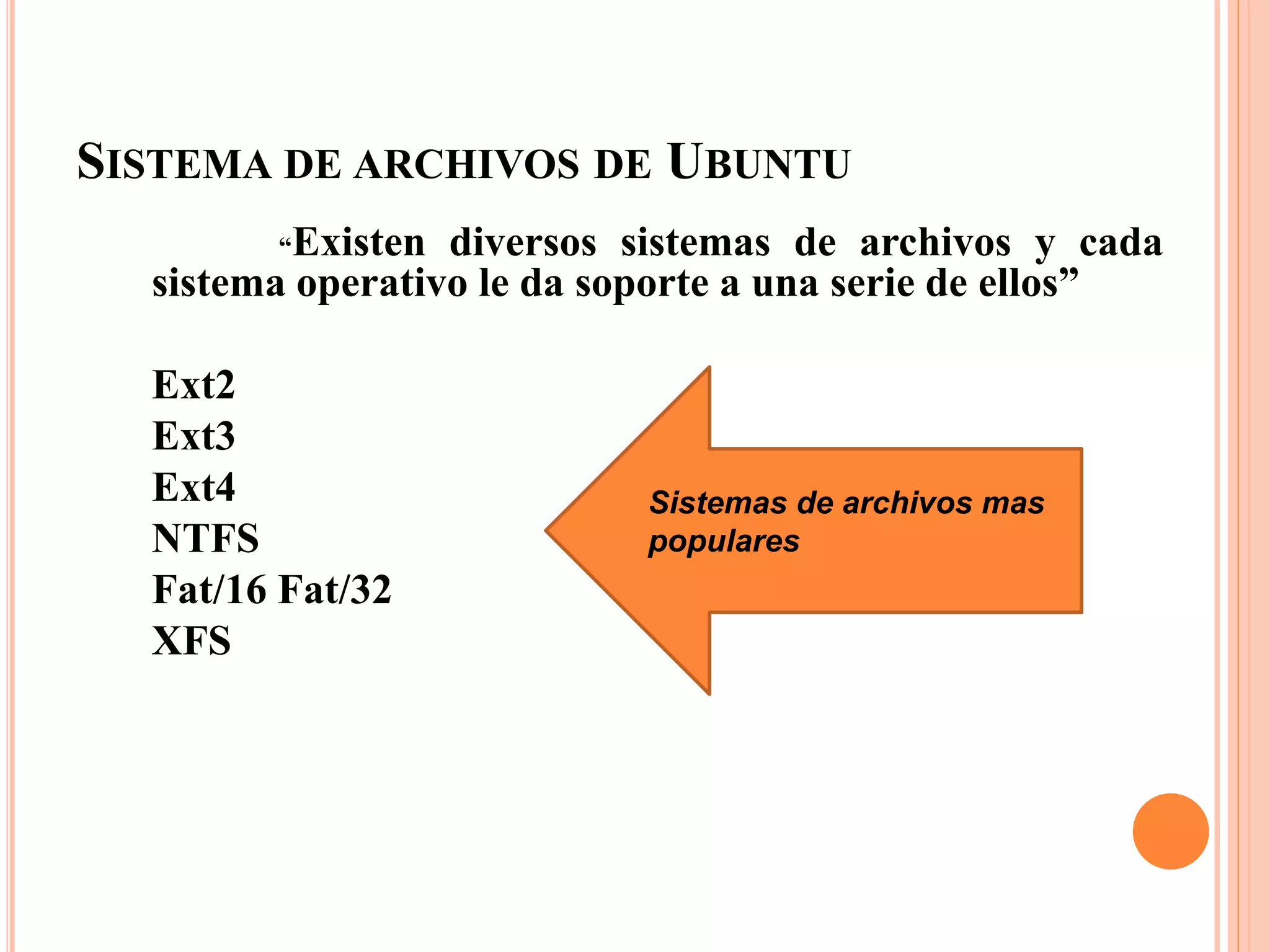 SISTEMA DE ARCHIVOS DE UBUNTU
“Existen diversos sistemas de archivos y cada
sistema operativo le da soporte a una serie de ellos”
Ext2
Ext3
Ext4
NTFS
Fat/16 Fat/32
XFS
Sistemas de archivos mas
populares
 