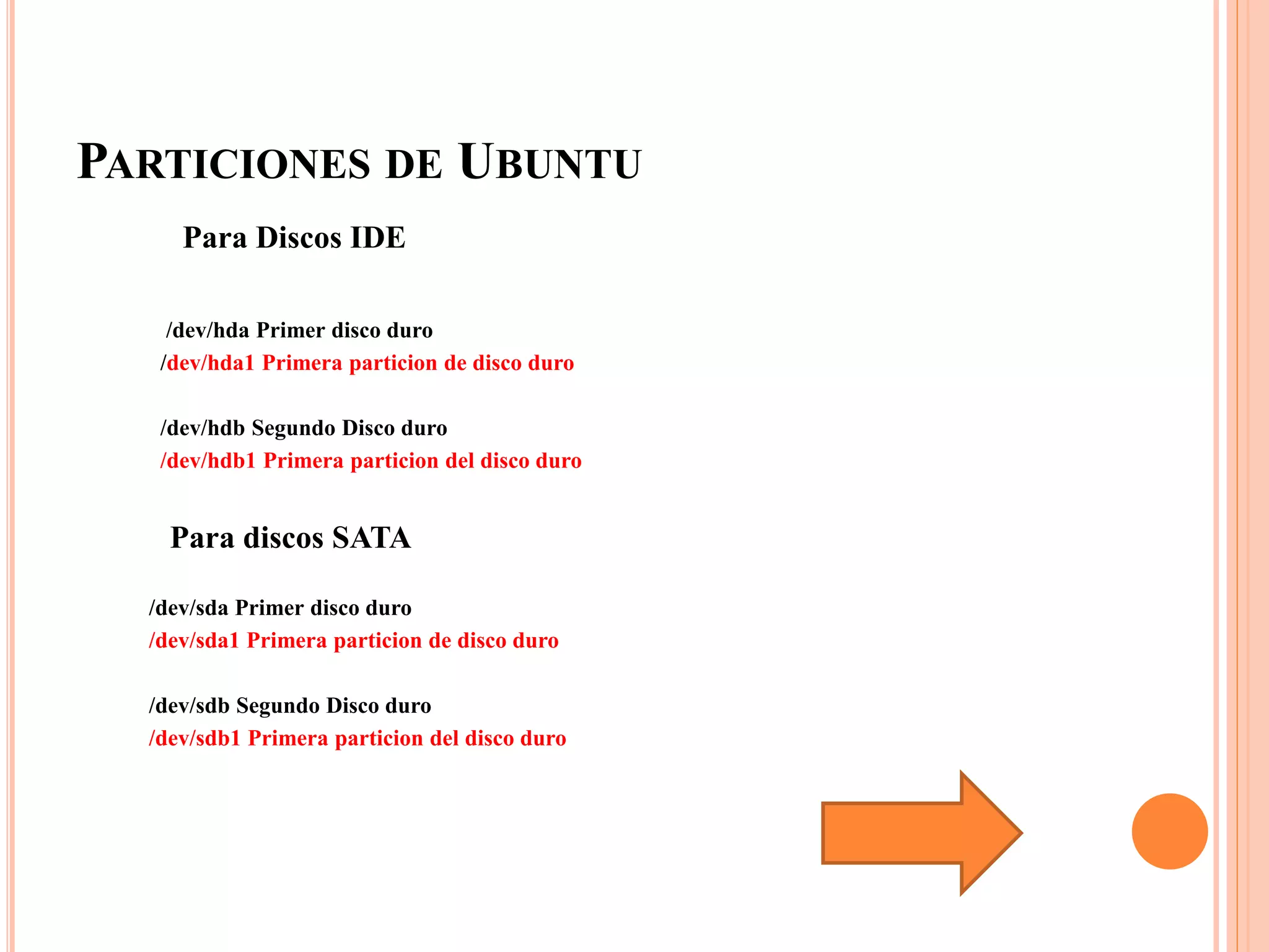 PARTICIONES DE UBUNTU
Para Discos IDE
/dev/hda Primer disco duro
/dev/hda1 Primera particion de disco duro
/dev/hdb Segundo Disco duro
/dev/hdb1 Primera particion del disco duro
Para discos SATA
/dev/sda Primer disco duro
/dev/sda1 Primera particion de disco duro
/dev/sdb Segundo Disco duro
/dev/sdb1 Primera particion del disco duro
 