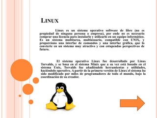 LINUX
Linux es un sistema operativo software de libre (no es
propiedad de ninguna persona o empresa), por ende no es necesario
comprar una licencia para instalarlo y utilizarlo en un equipo informático.
Es un sistema multitarea, multiusuario, compatible con UNIX, y
proporciona una interfaz de comandos y una interfaz gráfica, que lo
convierte en un sistema muy atractivo y con estupendas perspectivas de
futuro.
El sistema operativo Linux fue desarrollado por Linus
Torvalds, y se basa en el sistema Minix que a su vez está basado en el
sistema Unix, Torvalds fue añadiéndole herramientas y utilidades,
haciéndolo operativo. A partir de la primera versión de Linux el sistema ha
sido modificado por miles de programadores de todo el mundo, bajo la
coordinación de su creador.
 