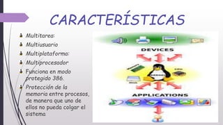 CARACTERÍSTICAS
Multitarea:
Multiusuario
Multiplataforma:
Multiprocesador
Funciona en modo
protegido 386.
Protección de la
memoria entre procesos,
de manera que uno de
ellos no pueda colgar el
sistema
 