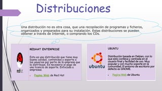 Distribuciones
UBUNTU
Distribución basada en Debian, con lo
que esto conlleva y centrada en el
usuario final y facilidad de uso. Muy
popular y con mucho soporte en la
comunidad. El entorno de escritorio por
defecto es GNOME.
 Pagina Web de Ubuntu
REDHAT ENTERPRISE
Esta es una distribución que tiene muy
buena calidad, contenidos y soporte a
los usuarios por parte de la empresa que
la distribuye. Es necesario el pago de
una licencia de soporte. Enfocada a
empresas.
 Pagina Web de Red Hat
Una distribución no es otra cosa, que una recopilación de programas y ficheros,
organizados y preparados para su instalación. Estas distribuciones se pueden
obtener a través de Internet, o comprando los CDs.
 