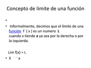 Concepto de limite de una función
•
• Informalmente, decimos que el límite de una
función f ( x ) es un numero L
cuando x tiende a ya sea por la derecha o por
la izquierda.
Lim f(x) = L
• X a
 