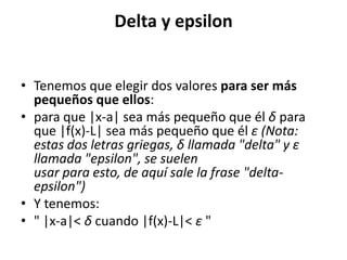 Delta y epsilon
• Tenemos que elegir dos valores para ser más
pequeños que ellos:
• para que |x-a| sea más pequeño que él δ para
que |f(x)-L| sea más pequeño que él ε (Nota:
estas dos letras griegas, δ llamada "delta" y ε
llamada "epsilon", se suelen
usar para esto, de aquí sale la frase "delta-
epsilon")
• Y tenemos:
• " |x-a|< δ cuando |f(x)-L|< ε "
 