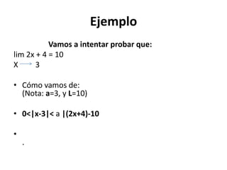 Ejemplo
Vamos a intentar probar que:
lim 2x + 4 = 10
X 3
• Cómo vamos de:
(Nota: a=3, y L=10)
• 0<|x-3|< a |(2x+4)-10
•
.
 