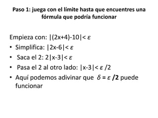 Paso 1: juega con el límite hasta que encuentres una
fórmula que podría funcionar
Empieza con: |(2x+4)-10|< ε
• Simplifica: |2x-6|< ε
• Saca el 2: 2|x-3|< ε
• Pasa el 2 al otro lado: |x-3|< ε /2
• Aquí podemos adivinar que δ = ε /2 puede
funcionar
 