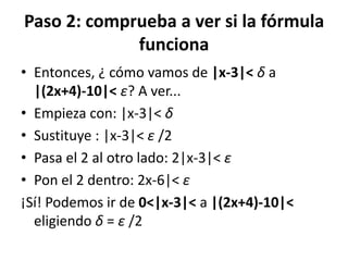 Paso 2: comprueba a ver si la fórmula
funciona
• Entonces, ¿ cómo vamos de |x-3|< δ a
|(2x+4)-10|< ε? A ver...
• Empieza con: |x-3|< δ
• Sustituye : |x-3|< ε /2
• Pasa el 2 al otro lado: 2|x-3|< ε
• Pon el 2 dentro: 2x-6|< ε
¡Sí! Podemos ir de 0<|x-3|< a |(2x+4)-10|<
eligiendo δ = ε /2
 