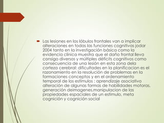  Las lesiones en los lóbulos frontales van a implicar
alteraciones en todas las funciones cognitivas jodar
2004 tanto en la investigación básica como la
evidencia clínica muestra que el daño frontal lleva
consigo diversos y múltiples déficits cognitivos como
consecuencia de una lesión en esta zona dela
corteza cerebral: dificultades en la planificacion es el
razonamiento en la resolución de problemas en la
formaciones conceptos y en el ordenamiento
temporal de los estímulos : aprendizaje asociativo
alteración de algunas formas de habilidades motoras,
generación deimagenes,manipulacion de las
propiedades espaciales de un estimulo, meta
cognición y cognición social
 