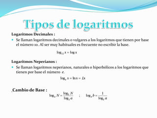 Logaritmos Decimales : 
 Se llaman logaritmos decimales o vulgares a los logaritmos que tienen por base 
el número 10. Al ser muy habituales es frecuente no escribir la base. 
Logaritmos Neperianos : 
 Se llaman logaritmos neperianos, naturales o hiperbólicos a los logaritmos que 
tienen por base el número e. 
Cambio de Base : 
 