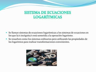  Se llaman sistemas de ecuaciones logarítmicas a los sistemas de ecuaciones en 
los que la/s incógnita/s está sometida a la operación logaritmo. 
 Se resuelven como los sistemas ordinarios pero utilizando las propiedades de 
los logaritmos para realizar transformaciones convenientes. 
 
