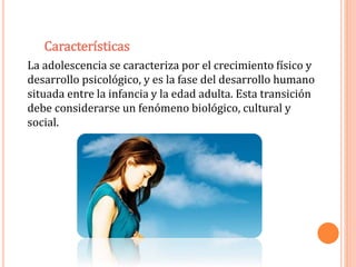 Características 
La adolescencia se caracteriza por el crecimiento físico y 
desarrollo psicológico, y es la fase del desarrollo humano 
situada entre la infancia y la edad adulta. Esta transición 
debe considerarse un fenómeno biológico, cultural y 
social. 
 